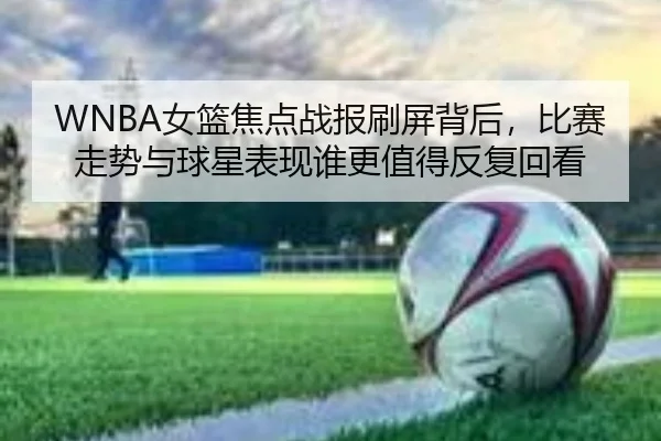 WNBA女篮焦点战报刷屏背后，比赛走势与球星表现谁更值得反复回看
